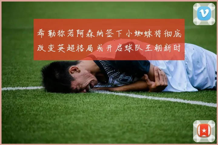 希勒称若阿森纳签下小蜘蛛将彻底改变英超格局或开启球队王朝新时代