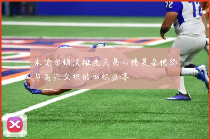 米德尔顿谈雄鹿交易心情复杂愤怒与高兴交织的回忆分享