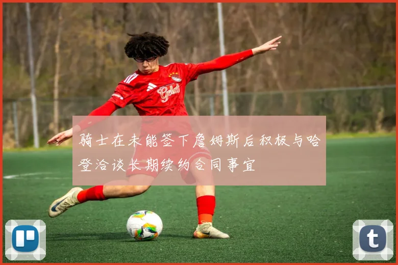 骑士在未能签下詹姆斯后积极与哈登洽谈长期续约合同事宜