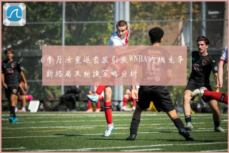 李月汝重返首发引发WNBA内线竞争新格局及轮换策略分析