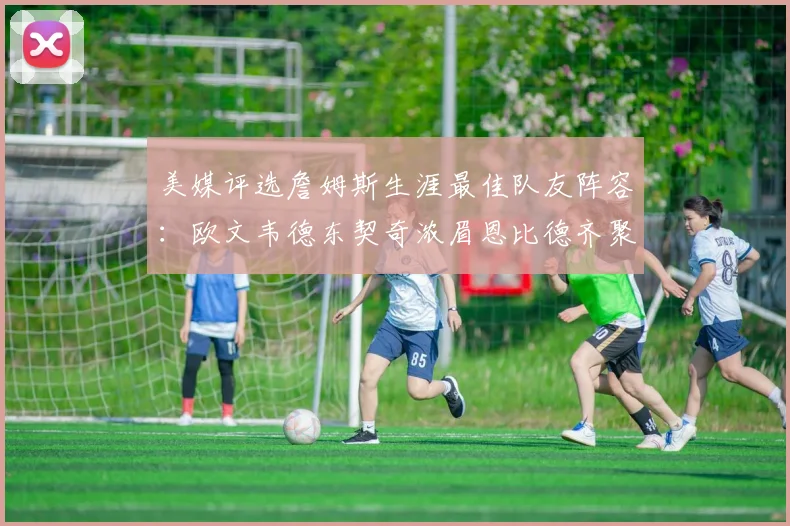 美媒评选詹姆斯生涯最佳队友阵容:欧文韦德东契奇浓眉恩比德齐聚一堂