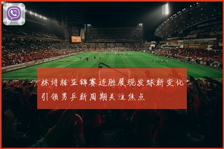 林诗栋亚锦赛连胜展现发球新变化引领男乒新周期关注焦点