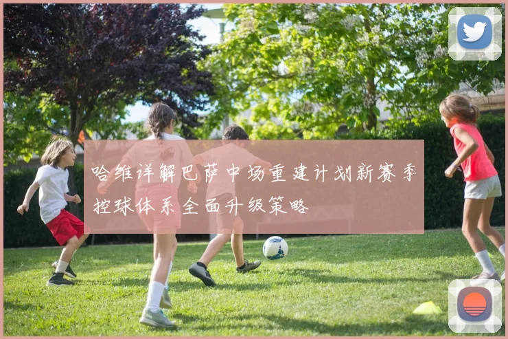 哈维详解巴萨中场重建计划新赛季控球体系全面升级策略