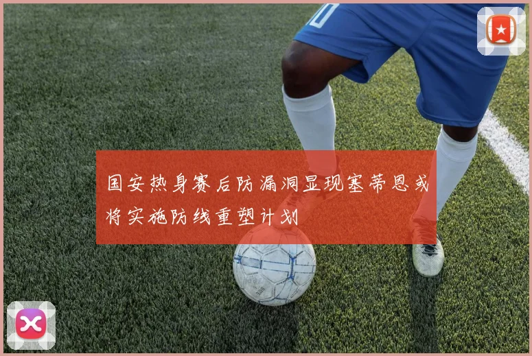 国安热身赛后防漏洞显现塞蒂恩或将实施防线重塑计划