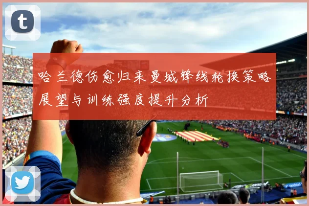 哈兰德伤愈归来曼城锋线轮换策略展望与训练强度提升分析