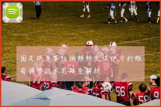 国足热身赛防线频频失误伊万科维奇调整战术思路全解析
