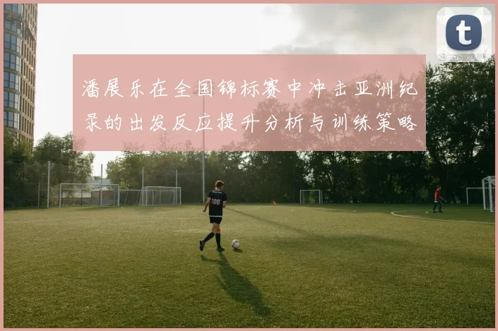 潘展乐在全国锦标赛中冲击亚洲纪录的出发反应提升分析与训练策略探讨