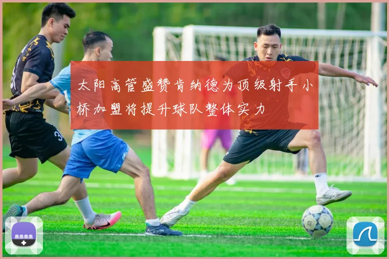 太阳高管盛赞肯纳德为顶级射手小桥加盟将提升球队整体实力