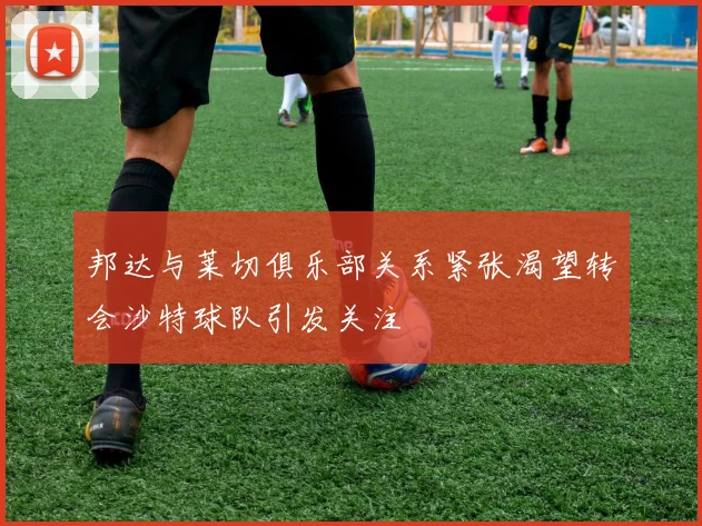 邦达与莱切俱乐部关系紧张渴望转会沙特球队引发关注
