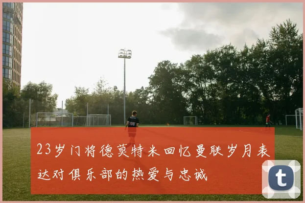 23岁门将德莫特米回忆曼联岁月表达对俱乐部的热爱与忠诚
